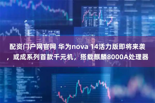 配资门户网官网 华为nova 14活力版即将来袭，或成系列首款千元机，搭载麒麟8000A处理器