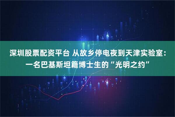 深圳股票配资平台 从故乡停电夜到天津实验室：一名巴基斯坦籍博士生的“光明之约”