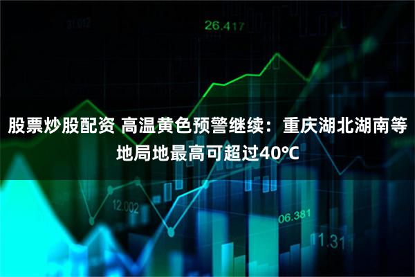 股票炒股配资 高温黄色预警继续：重庆湖北湖南等地局地最高可超过40℃