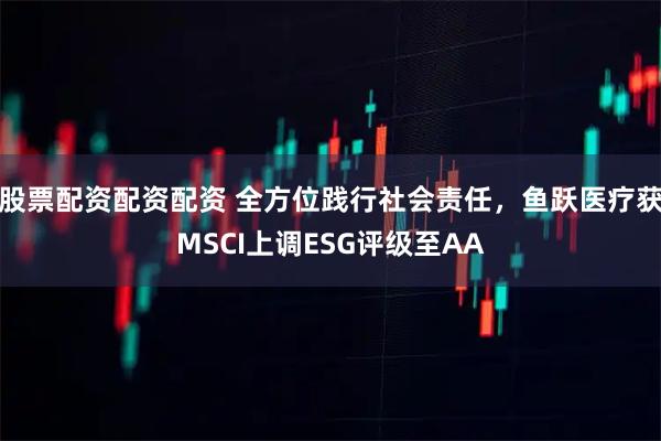 股票配资配资配资 全方位践行社会责任，鱼跃医疗获MSCI上调ESG评级至AA
