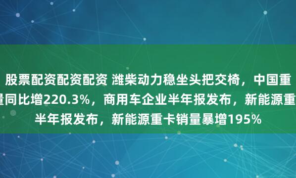 股票配资配资配资 潍柴动力稳坐头把交椅，中国重汽新能源重卡销量同比增220.3%，商用车企业半年报发布，新能源重卡销量暴增195%