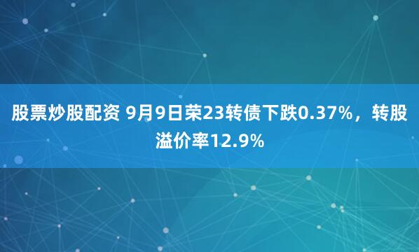 股票炒股配资 9月9日荣23转债下跌0.37%，转股溢价率12.9%