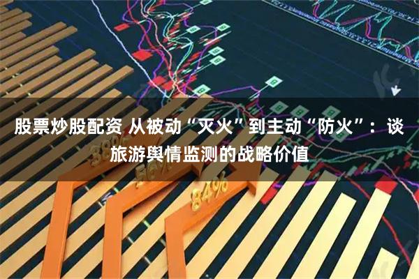 股票炒股配资 从被动“灭火”到主动“防火”：谈旅游舆情监测的战略价值