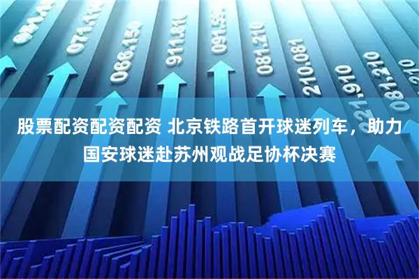 股票配资配资配资 北京铁路首开球迷列车，助力国安球迷赴苏州观战足协杯决赛