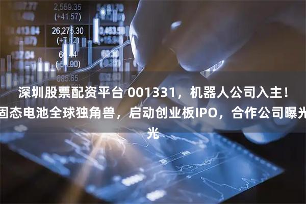 深圳股票配资平台 001331，机器人公司入主！固态电池全球独角兽，启动创业板IPO，合作公司曝光