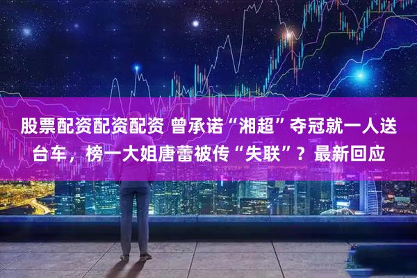 股票配资配资配资 曾承诺“湘超”夺冠就一人送台车，榜一大姐唐蕾被传“失联”？最新回应