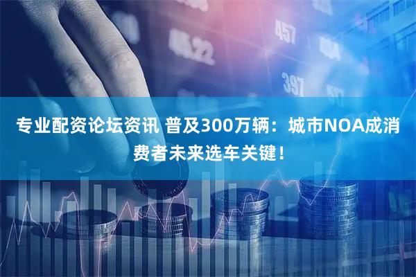 专业配资论坛资讯 普及300万辆：城市NOA成消费者未来选车关键！