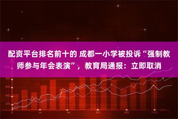 配资平台排名前十的 成都一小学被投诉“强制教师参与年会表演”，教育局通报：立即取消