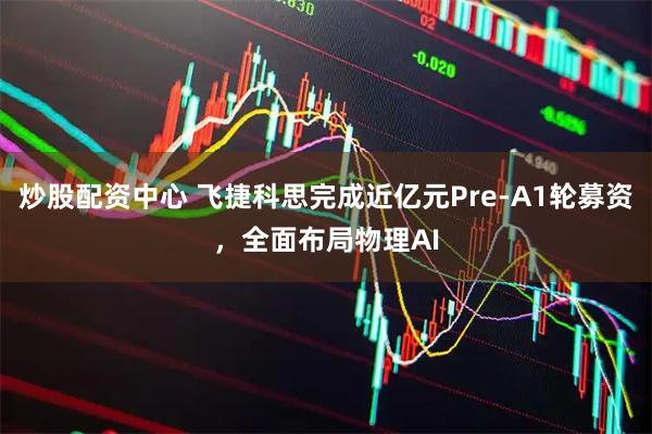 炒股配资中心 飞捷科思完成近亿元Pre-A1轮募资，全面布局物理AI