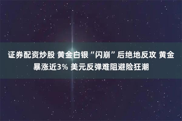 证券配资炒股 黄金白银“闪崩”后绝地反攻 黄金暴涨近3% 美元反弹难阻避险狂潮