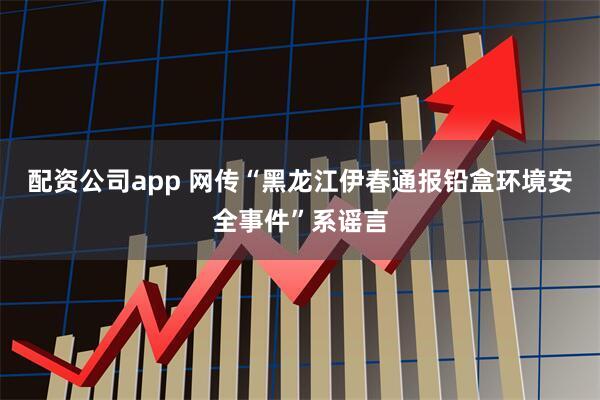配资公司app 网传“黑龙江伊春通报铅盒环境安全事件”系谣言