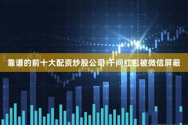 靠谱的前十大配资炒股公司 千问红包被微信屏蔽