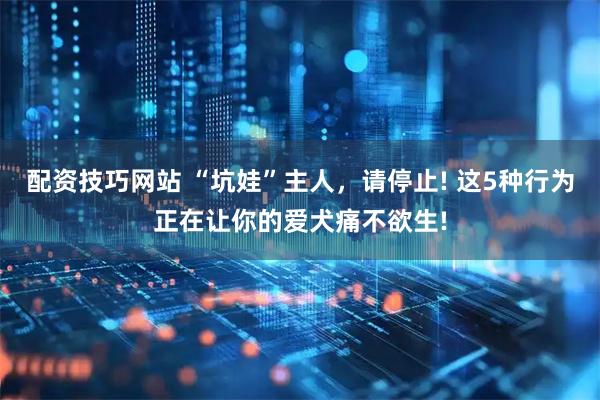 配资技巧网站 “坑娃”主人，请停止! 这5种行为正在让你的爱犬痛不欲生!