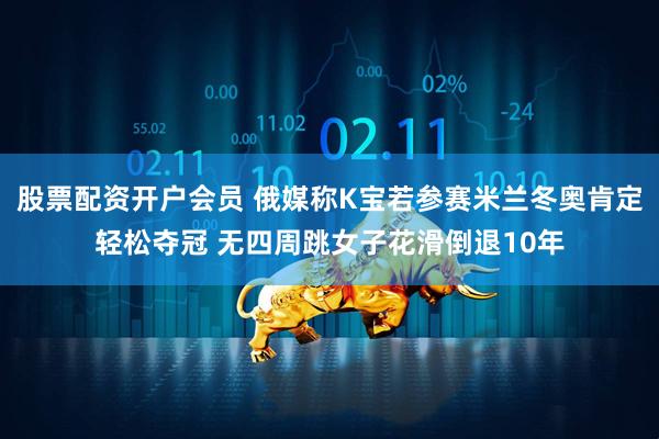 股票配资开户会员 俄媒称K宝若参赛米兰冬奥肯定轻松夺冠 无四周跳女子花滑倒退10年