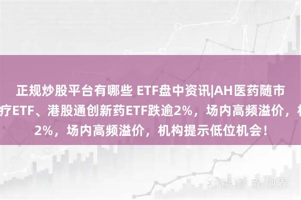 正规炒股平台有哪些 ETF盘中资讯|AH医药随市回调，华宝基金医疗ETF、港股通创新药ETF跌逾2%，场内高频溢价，机构提示低位机会！