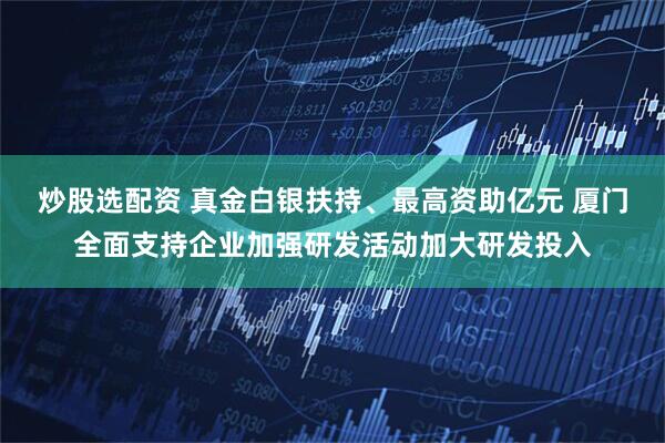 炒股选配资 真金白银扶持、最高资助亿元 厦门全面支持企业加强研发活动加大研发投入