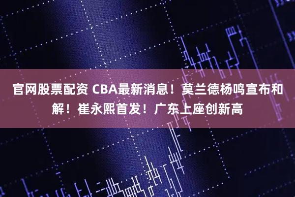 官网股票配资 CBA最新消息！莫兰德杨鸣宣布和解！崔永熙首发！广东上座创新高