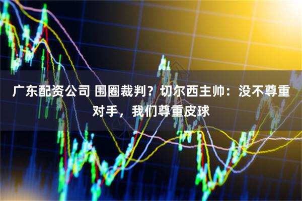 广东配资公司 围圈裁判？切尔西主帅：没不尊重对手，我们尊重皮球