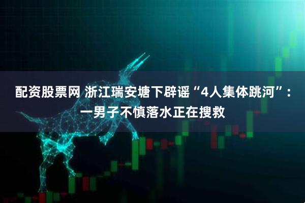 配资股票网 浙江瑞安塘下辟谣“4人集体跳河”：一男子不慎落水正在搜救