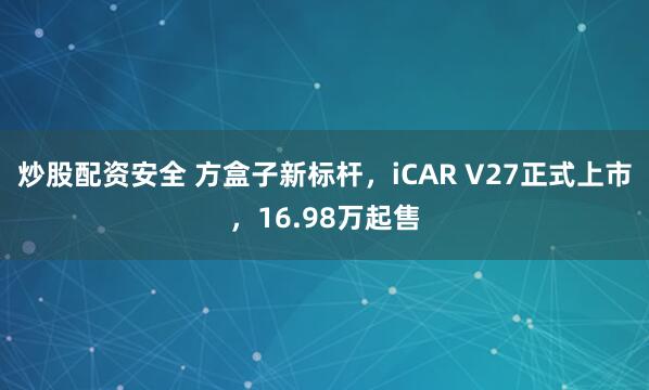 炒股配资安全 方盒子新标杆，iCAR V27正式上市，16.98万起售